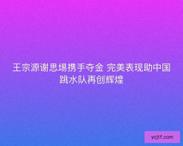 王宗源谢思埸携手夺金 完美表现助中国跳水队再创辉煌