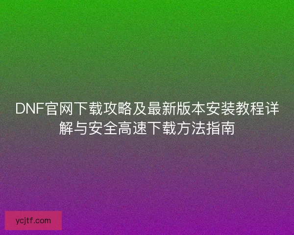DNF官网下载攻略及最新版本安装教程详解与安全高速下载方法指南