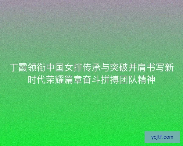 丁霞领衔中国女排传承与突破并肩书写新时代荣耀篇章奋斗拼搏团队精神