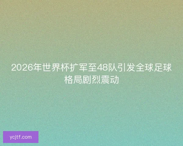 2026年世界杯扩军至48队引发全球足球格局剧烈震动