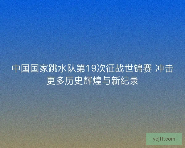 中国国家跳水队第19次征战世锦赛 冲击更多历史辉煌与新纪录