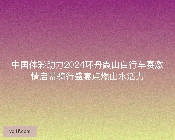中国体彩助力2024环丹霞山自行车赛激情启幕骑行盛宴点燃山水活力
