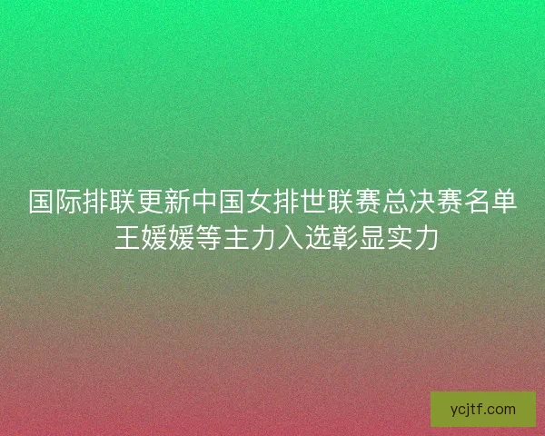 国际排联更新中国女排世联赛总决赛名单 王媛媛等主力入选彰显实力