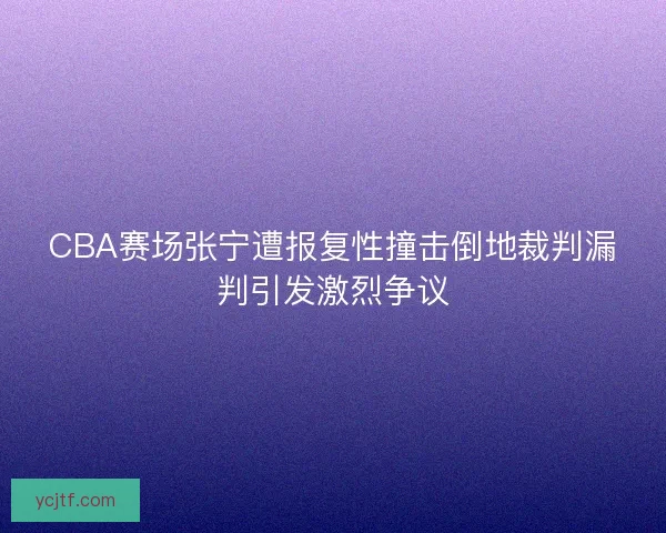 CBA赛场张宁遭报复性撞击倒地裁判漏判引发激烈争议