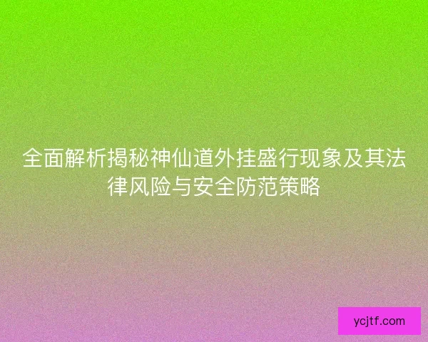 全面解析揭秘神仙道外挂盛行现象及其法律风险与安全防范策略