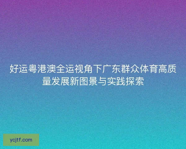 好运粤港澳全运视角下广东群众体育高质量发展新图景与实践探索