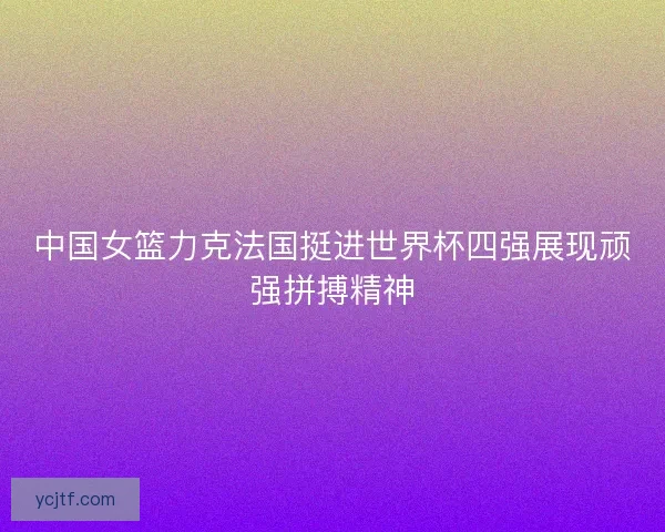 中国女篮力克法国挺进世界杯四强展现顽强拼搏精神