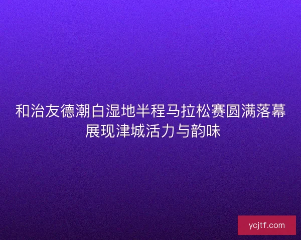 和治友德潮白湿地半程马拉松赛圆满落幕 展现津城活力与韵味