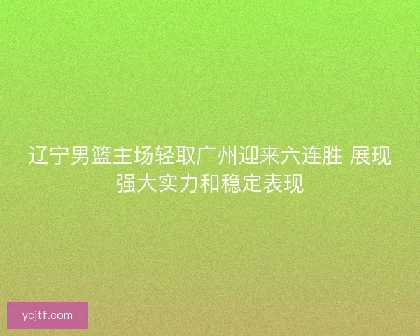 辽宁男篮主场轻取广州迎来六连胜 展现强大实力和稳定表现