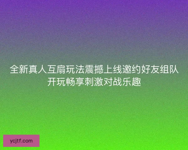全新真人互扇玩法震撼上线邀约好友组队开玩畅享刺激对战乐趣