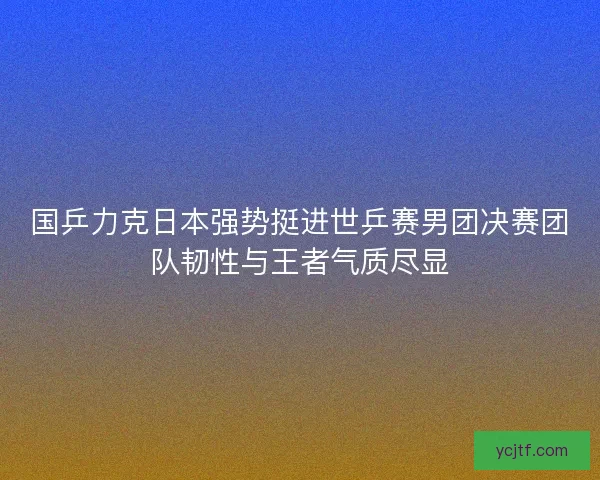 国乒力克日本强势挺进世乒赛男团决赛团队韧性与王者气质尽显