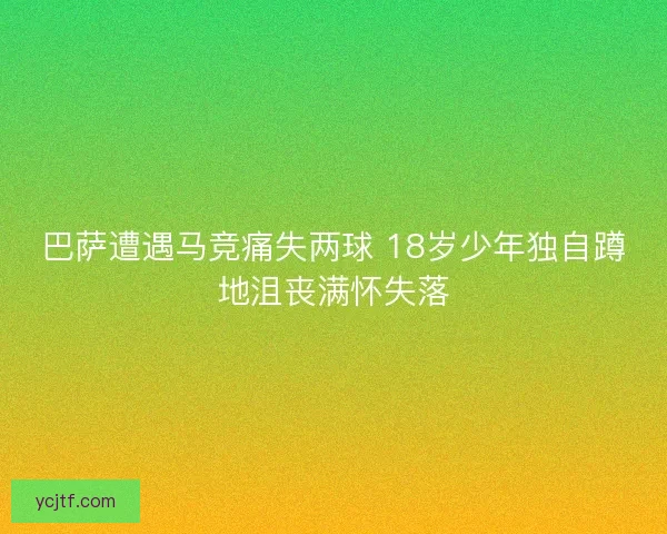 巴萨遭遇马竞痛失两球 18岁少年独自蹲地沮丧满怀失落