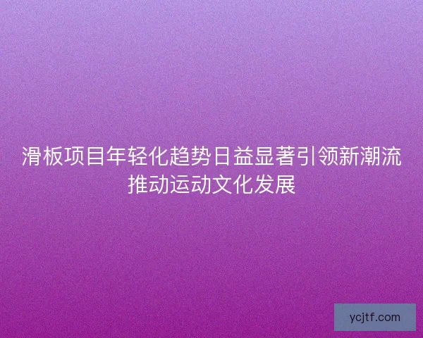 滑板项目年轻化趋势日益显著引领新潮流推动运动文化发展