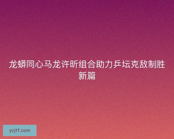 龙蟒同心马龙许昕组合助力乒坛克敌制胜新篇