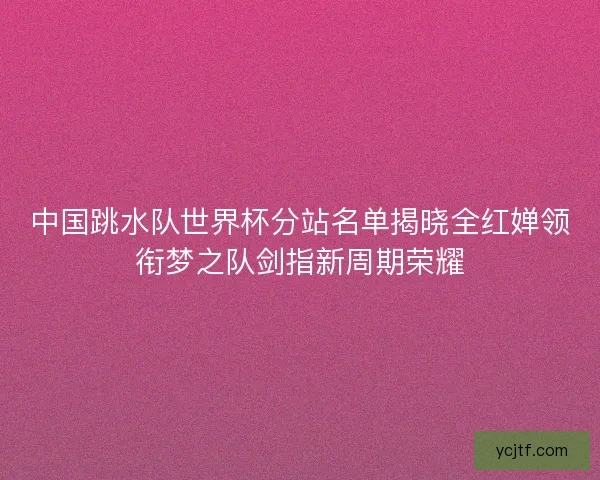 中国跳水队世界杯分站名单揭晓全红婵领衔梦之队剑指新周期荣耀