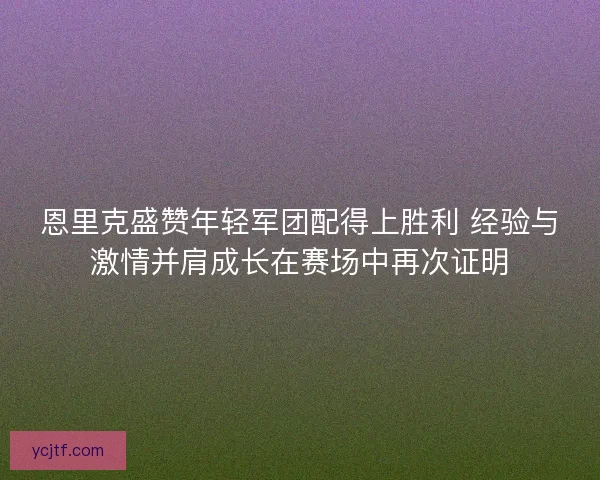 恩里克盛赞年轻军团配得上胜利 经验与激情并肩成长在赛场中再次证明