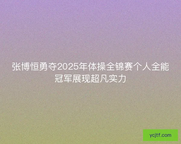 张博恒勇夺2025年体操全锦赛个人全能冠军展现超凡实力